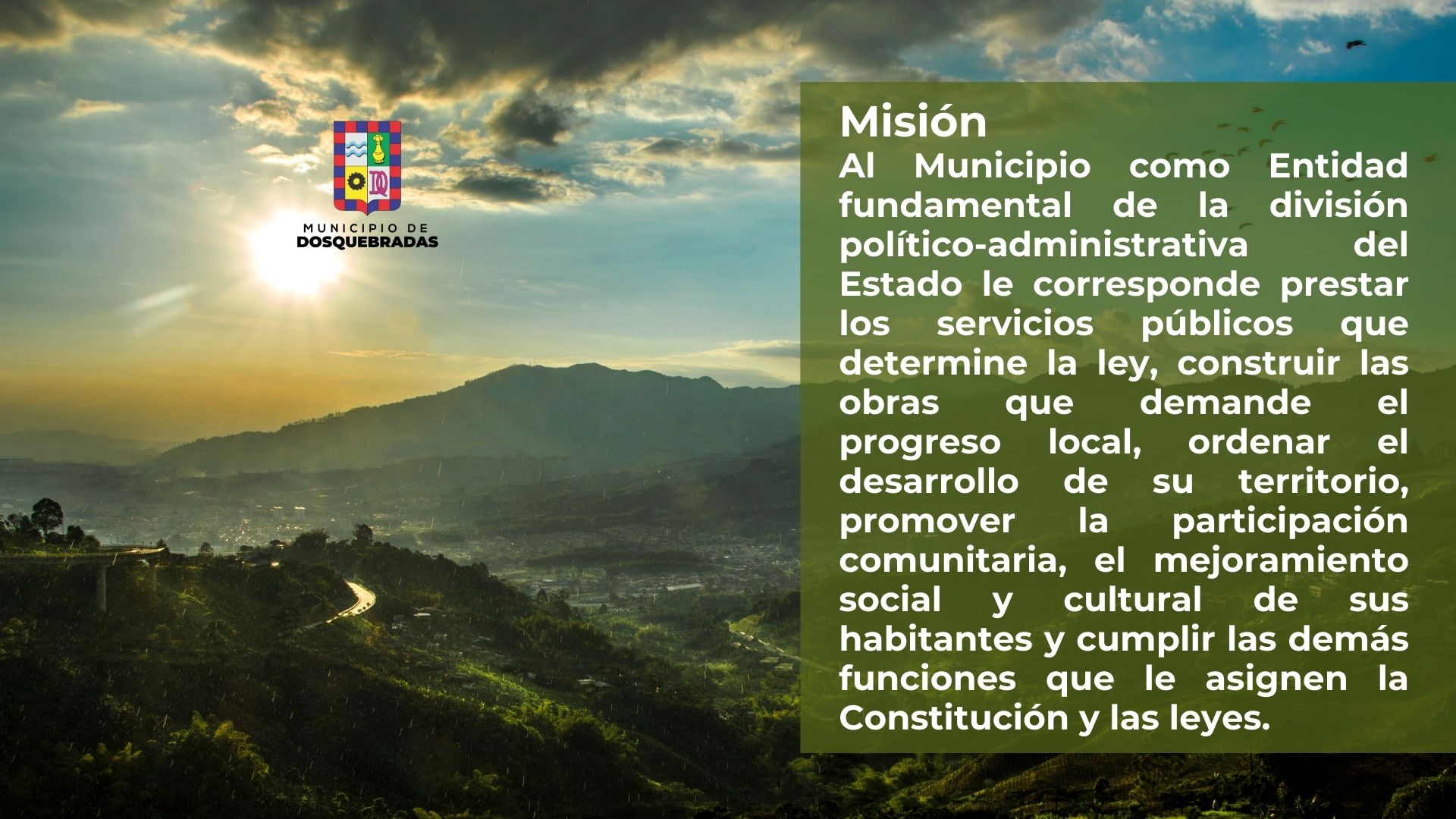 Misión. Al Municipio como Entidad fundamental de la división político-administrativa del Estado le corresponde prestar los servicios públicos que determine la ley, construir las obras que demande el progreso local, ordenar el desarrollo de su territorio, promover la participación comunitaria, el mejoramiento social y cultural de sus habitantes y cumplir las demás funciones que le asignen la Constitución y las leyes.