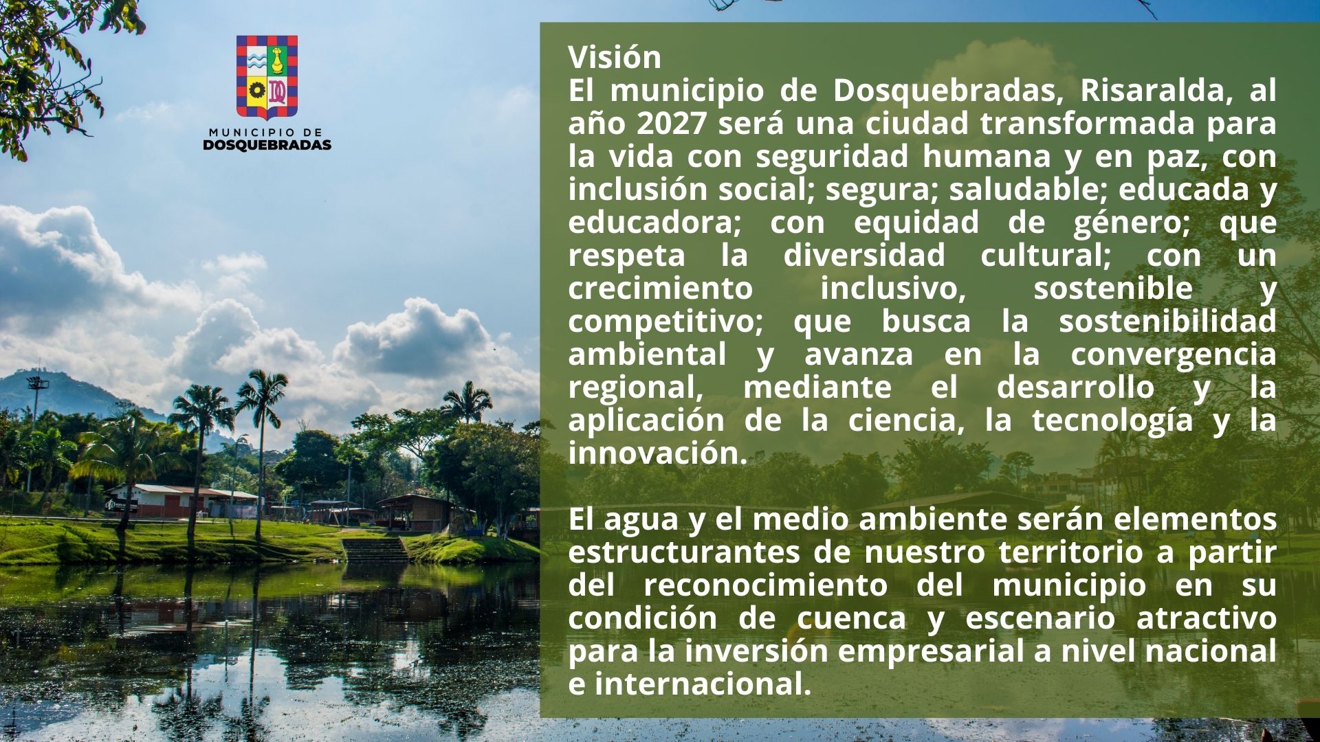 Visión. El municipio de Dosquebradas, Risaralda, al año 2027 será una ciudad transformada para la vida con seguridad humana y en paz, con inclusión social; segura; saludable; educada y educadora; con equidad de género; que respeta la diversidad cultural; con un crecimiento inclusivo, sostenible y competitivo; que busca la sostenibilidad ambiental y avanza en la convergencia regional, mediante el desarrollo y la aplicación de la ciencia, la tecnología y la innovación.  El agua y el medio ambiente serán elementos estructurantes de nuestro territorio a partir del reconocimiento del municipio en su condición de cuenca y escenario atractivo para la inversión empresarial a nivel nacional e internacional.  Acuerdo 008 de mayo 22 de 2024
